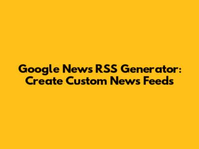 Google News RSS Generator: Create Custom News Feeds
