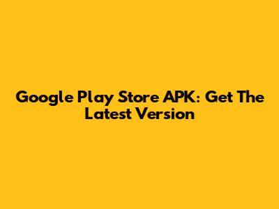 Google Play Store APK: Get The Latest Version