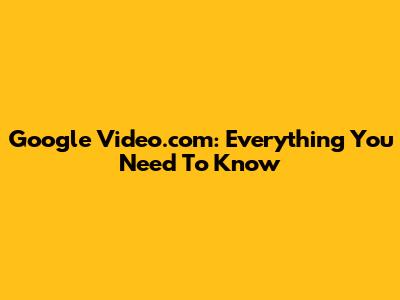 Google Video.com: Everything You Need To Know