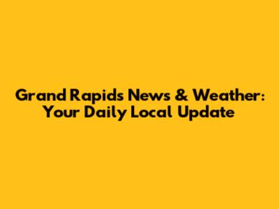 Grand Rapids News & Weather: Your Daily Local Update