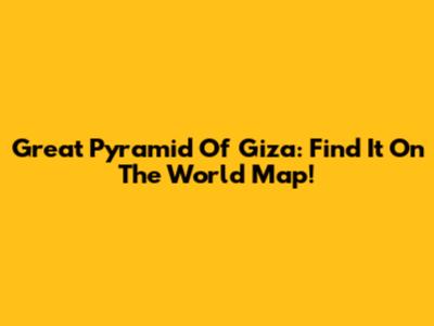 Great Pyramid Of Giza: Find It On The World Map!