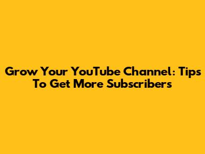 Grow Your YouTube Channel: Tips To Get More Subscribers