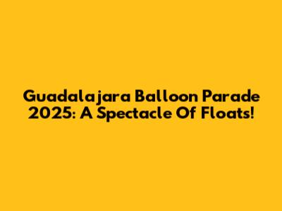 Guadalajara Balloon Parade 2025: A Spectacle Of Floats!