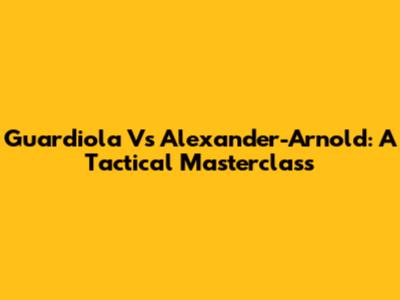 Guardiola Vs Alexander-Arnold: A Tactical Masterclass