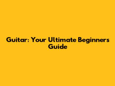 Guitar: Your Ultimate Beginner's Guide