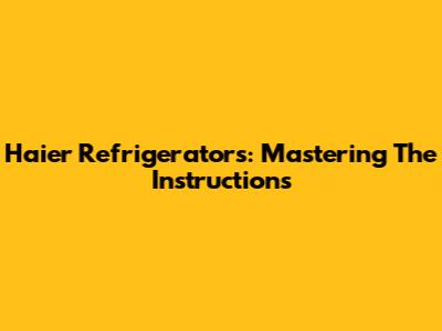 Haier Refrigerators: Mastering The Instructions