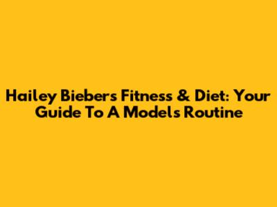 Hailey Bieber's Fitness & Diet: Your Guide To A Model's Routine