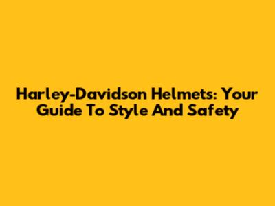 Harley-Davidson Helmets: Your Guide To Style And Safety