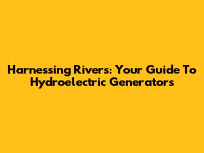 Harnessing Rivers: Your Guide To Hydroelectric Generators