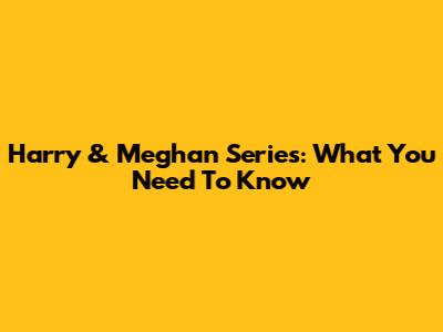 Harry & Meghan Series: What You Need To Know