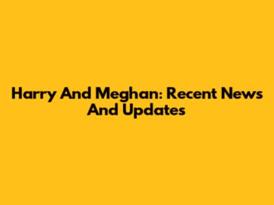 Harry And Meghan: Recent News And Updates