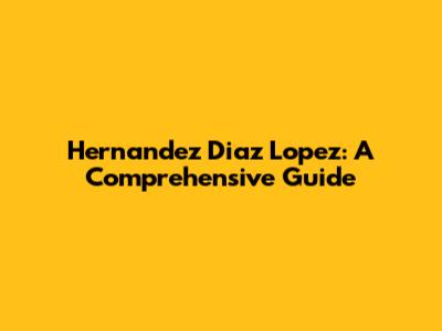 Hernandez Diaz Lopez: A Comprehensive Guide