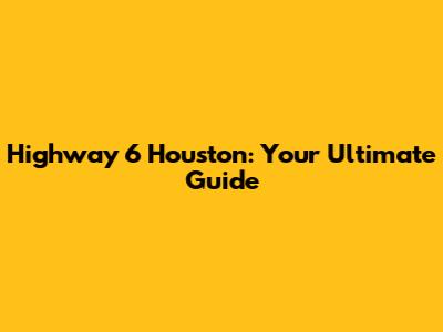 Highway 6 Houston: Your Ultimate Guide