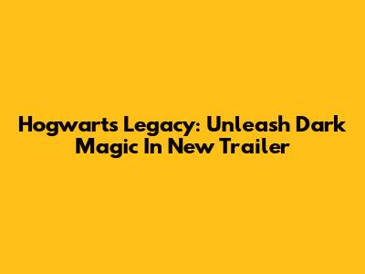 Hogwarts Legacy: Unleash Dark Magic In New Trailer