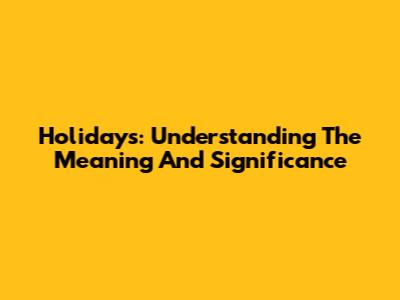 Holidays: Understanding The Meaning And Significance