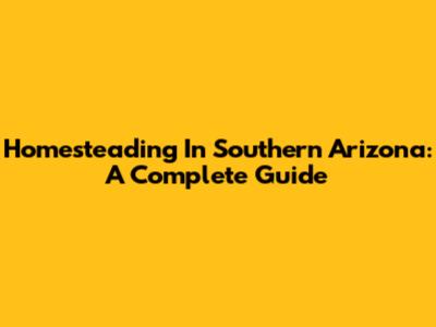 Homesteading In Southern Arizona: A Complete Guide