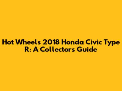 Hot Wheels 2018 Honda Civic Type R: A Collector's Guide