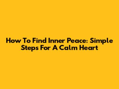 How To Find Inner Peace: Simple Steps For A Calm Heart