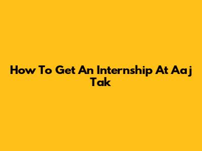 How To Get An Internship At Aaj Tak