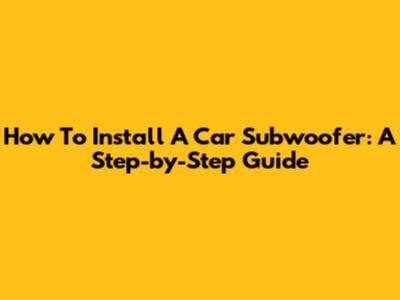 How To Install A Car Subwoofer: A Step-by-Step Guide