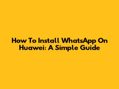 How To Install WhatsApp On Huawei: A Simple Guide