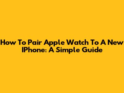 How To Pair Apple Watch To A New IPhone: A Simple Guide