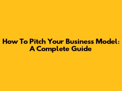 How To Pitch Your Business Model: A Complete Guide