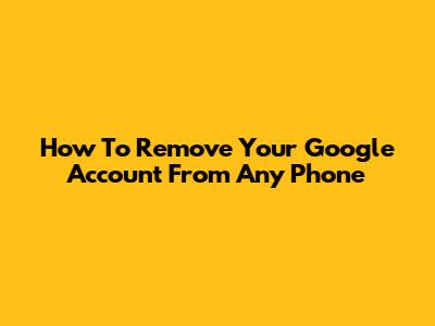 How To Remove Your Google Account From Any Phone