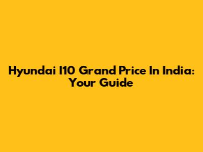 Hyundai I10 Grand Price In India: Your Guide