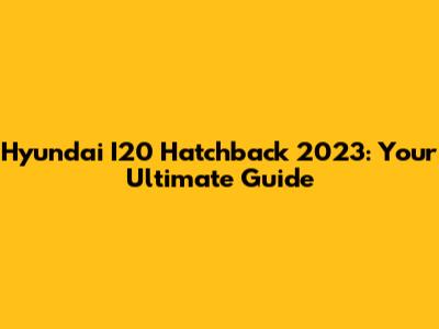 Hyundai I20 Hatchback 2023: Your Ultimate Guide