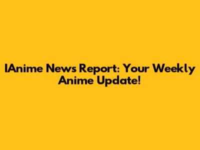 IAnime News Report: Your Weekly Anime Update!