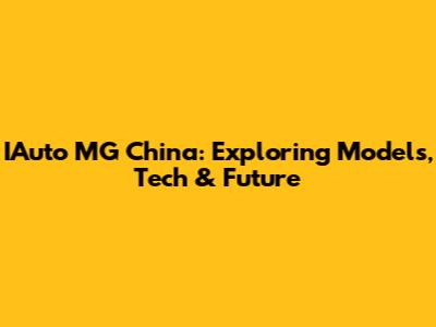 IAuto MG China: Exploring Models, Tech & Future