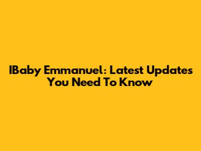 IBaby Emmanuel: Latest Updates You Need To Know