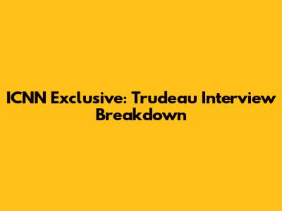 ICNN Exclusive: Trudeau Interview Breakdown