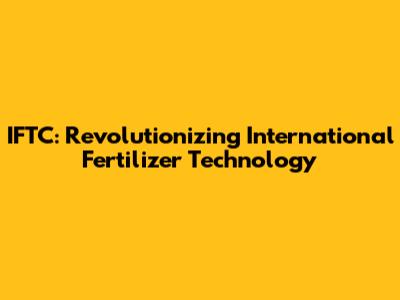IFTC: Revolutionizing International Fertilizer Technology