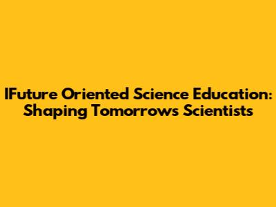 IFuture Oriented Science Education: Shaping Tomorrow's Scientists