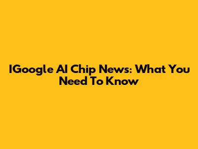 IGoogle AI Chip News: What You Need To Know