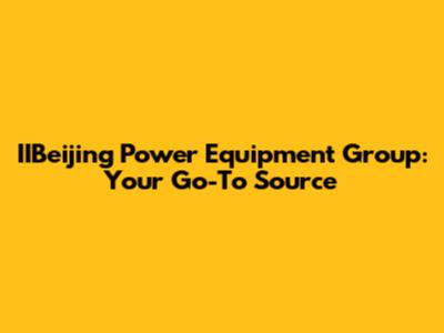 IIBeijing Power Equipment Group: Your Go-To Source