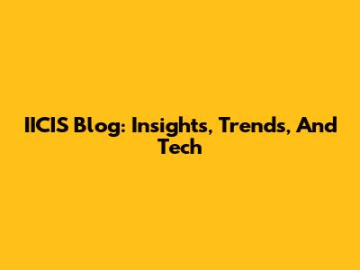 IICIS Blog: Insights, Trends, And Tech
