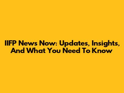 IIFP News Now: Updates, Insights, And What You Need To Know