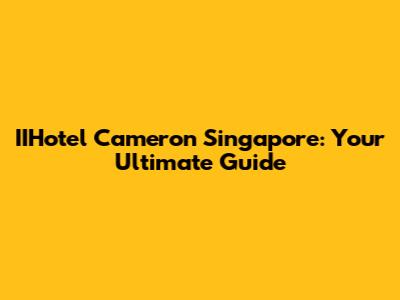 IIHotel Cameron Singapore: Your Ultimate Guide