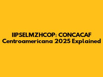 IIPSELMZHCOP: CONCACAF Centroamericana 2025 Explained