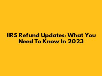IIRS Refund Updates: What You Need To Know In 2023