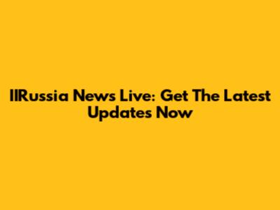 IIRussia News Live: Get The Latest Updates Now