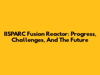 IISPARC Fusion Reactor: Progress, Challenges, And The Future
