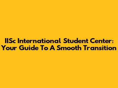 IISc International Student Center: Your Guide To A Smooth Transition