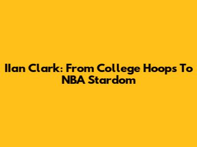 IIan Clark: From College Hoops To NBA Stardom