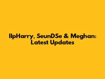 IIpHarry, SeunDSe & Meghan: Latest Updates