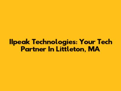 IIpeak Technologies: Your Tech Partner In Littleton, MA
