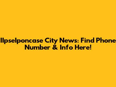 IIpseIponcase City News: Find Phone Number & Info Here!